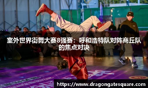 室外世界街舞大赛8强赛：呼和浩特队对阵商丘队的焦点对决